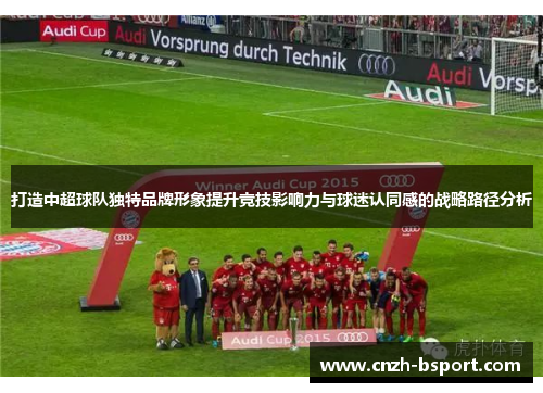 打造中超球队独特品牌形象提升竞技影响力与球迷认同感的战略路径分析 打造中超球队独特品牌形象提升竞技影响力与球迷认同感的战略路径分析