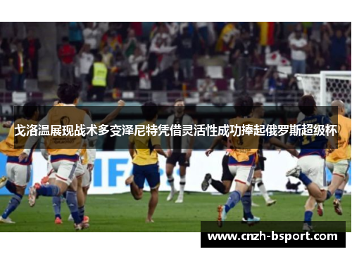 戈洛温展现战术多变泽尼特凭借灵活性成功捧起俄罗斯超级杯 戈洛温展现战术多变泽尼特凭借灵活性成功捧起俄罗斯超级杯
