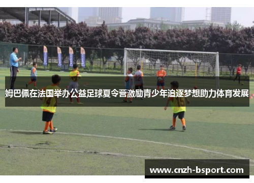 姆巴佩在法国举办公益足球夏令营激励青少年追逐梦想助力体育发展 姆巴佩在法国举办公益足球夏令营激励青少年追逐梦想助力体育发展