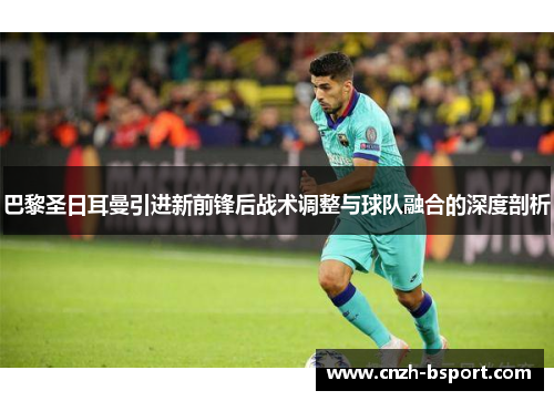巴黎圣日耳曼引进新前锋后战术调整与球队融合的深度剖析 巴黎圣日耳曼引进新前锋后战术调整与球队融合的深度剖析