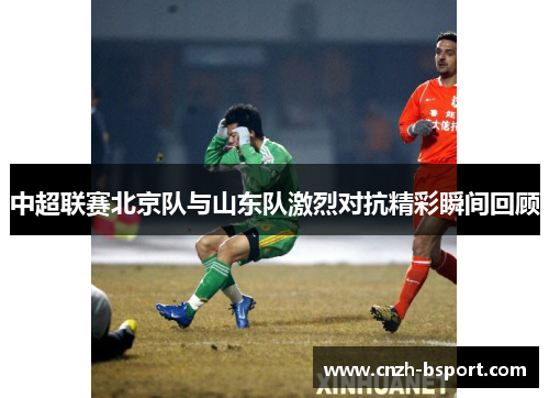 中超联赛北京队与山东队激烈对抗精彩瞬间回顾