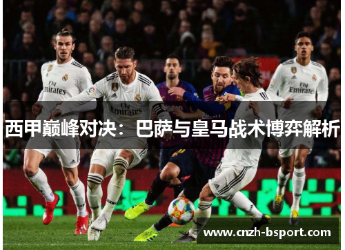 西甲巅峰对决:巴萨与皇马战术博弈解析 西甲巅峰对决:巴萨与皇马战术博弈解析