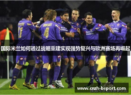 国际米兰如何通过战略重建实现强势复兴与欧洲赛场再崛起 国际米兰如何通过战略重建实现强势复兴与欧洲赛场再崛起