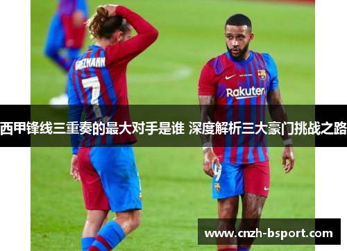 西甲锋线三重奏的最大对手是谁 深度解析三大豪门挑战之路
