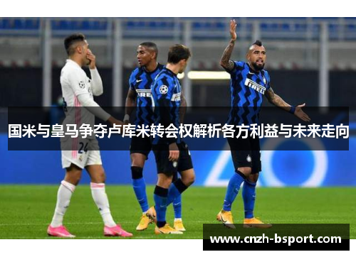 国米与皇马争夺卢库米转会权解析各方利益与未来走向