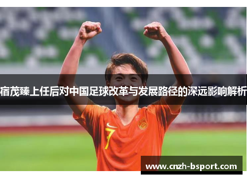 宿茂臻上任后对中国足球改革与发展路径的深远影响解析 宿茂臻上任后对中国足球改革与发展路径的深远影响解析