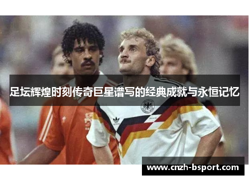 足坛辉煌时刻传奇巨星谱写的经典成就与永恒记忆 足坛辉煌时刻传奇巨星谱写的经典成就与永恒记忆