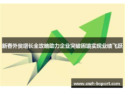 新春外贸增长全攻略助力企业突破困境实现业绩飞跃 新春外贸增长全攻略助力企业突破困境实现业绩飞跃