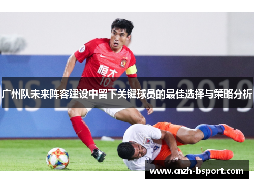 广州队未来阵容建设中留下关键球员的最佳选择与策略分析