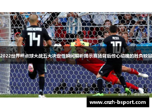 2022世界杯点球大战五大决定性瞬间解析揭示赛场背后惊心动魄的胜负较量 2022世界杯点球大战五大决定性瞬间解析揭示赛场背后惊心动魄的胜负较量
