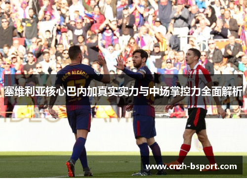 塞维利亚核心巴内加真实实力与中场掌控力全面解析