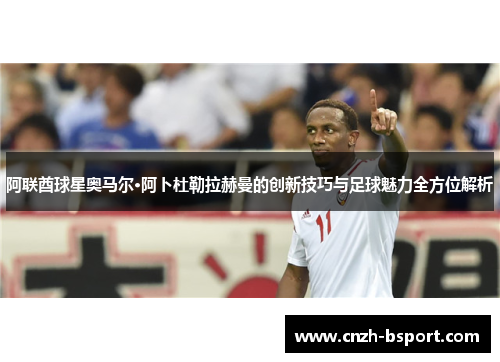 阿联酋球星奥马尔·阿卜杜勒拉赫曼的创新技巧与足球魅力全方位解析 阿联酋球星奥马尔·阿卜杜勒拉赫曼的创新技巧与足球魅力全方位解析