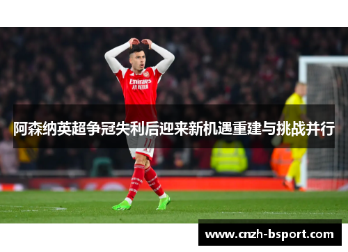 阿森纳英超争冠失利后迎来新机遇重建与挑战并行