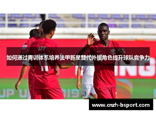 如何通过青训体系培养法甲新星替代外援角色提升球队竞争力 如何通过青训体系培养法甲新星替代外援角色提升球队竞争力